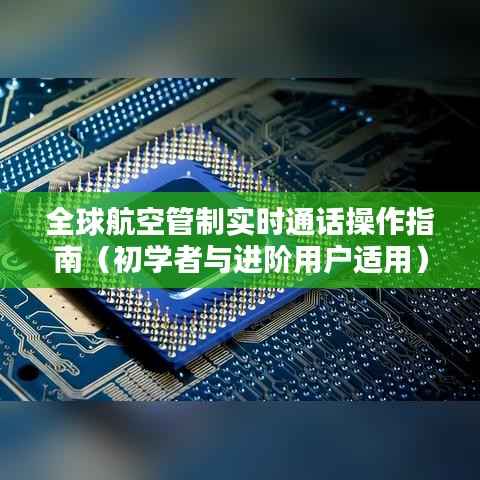 全球航空管制实时通话操作指南,从入门到进阶的全面指南