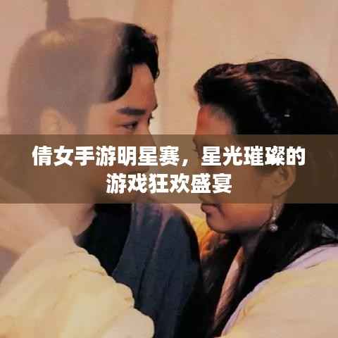倩女手游明星赛,星光璀璨的游戏狂欢盛宴